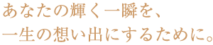 あなたの輝く一瞬を、一生の思い出にするために。