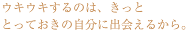 ウキウキするのはきっと、とっておきの自分に出会えるから。