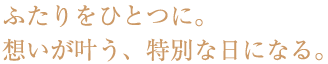 ふたりをひとつに。想いが叶う、特別な日になる。